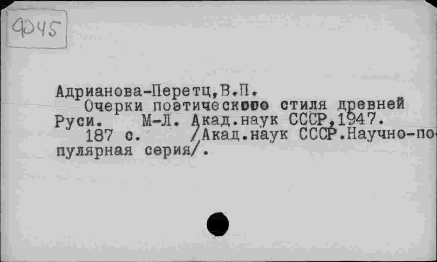 ﻿Адрианова-Перетц,В.П.
Очерки поэтического стиля древней Руси. М-Л. Акад.наук СССР,1947.
187 с. /Акад.наук СССР.Научно-по пулярная серия/.